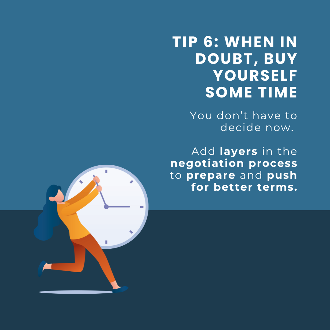 Tip 6: When in Doubt, BUY Yourself Some TimE. You don’t have to decide now. Add layers in the negotiation process to prepare and push for better terms.