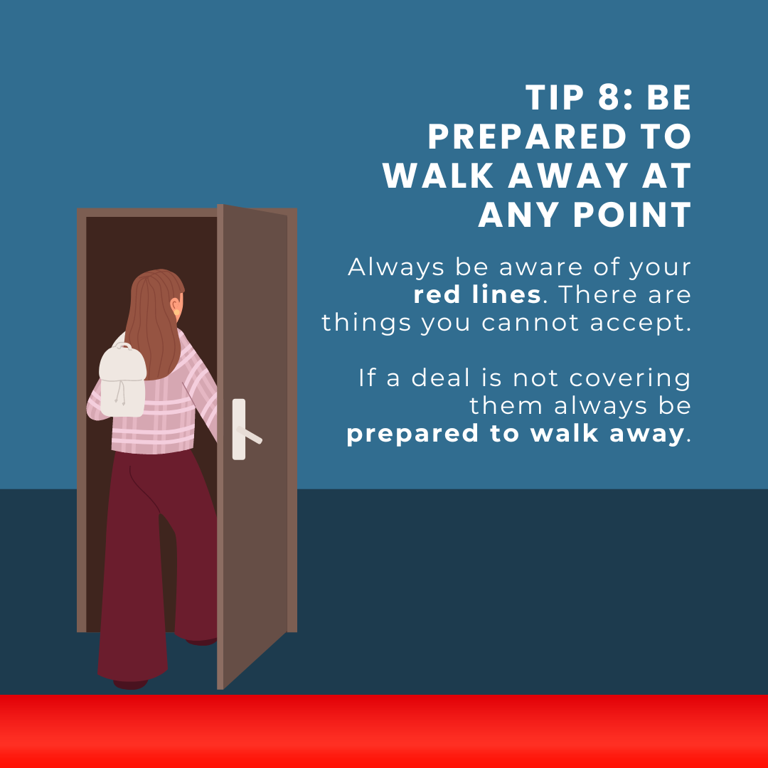 Tip 8: be prepared to walk away at any Point. Always be aware of your red lines. There are things you cannot accept. If a deal is not covering them always be prepared to walk away.