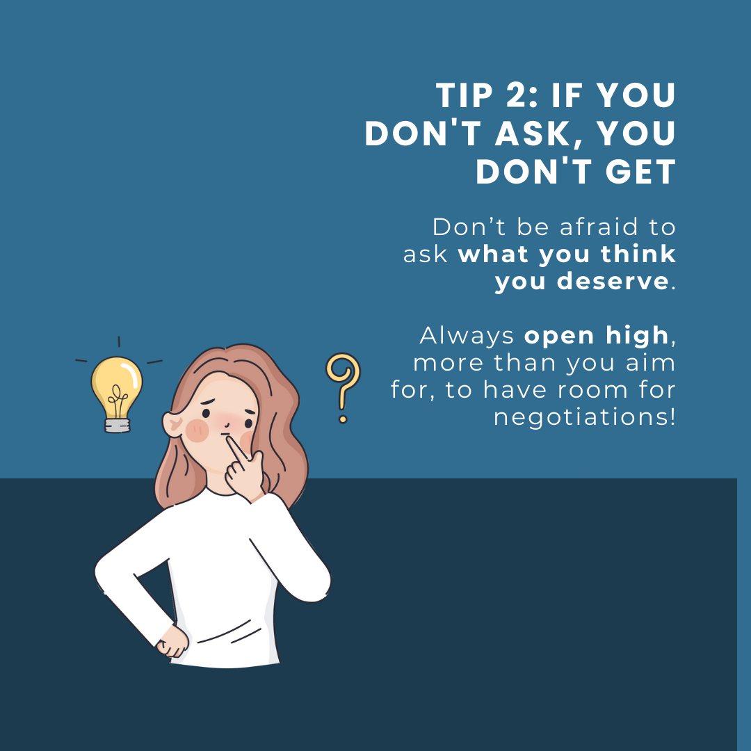 Tip 2: If you don't ask, you don't get. Don’t be afraid to ask what you think you deserve. Always open high, more than you aim for, to have room for negotiations!