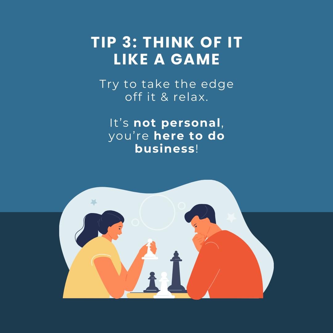 Tip 3: Think of it like a game. Try to take the edge off it & relax. It’s not personal, you’re here to do business!