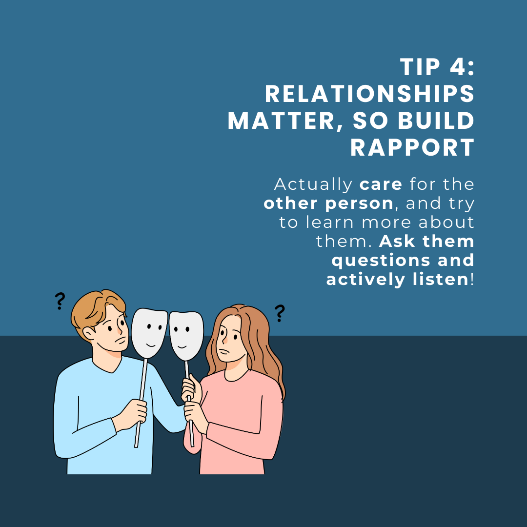 Tip 4: Relationships matter, so build rapport. Actually care for the other person, and try to learn more about them. Ask them questions and actively listen!