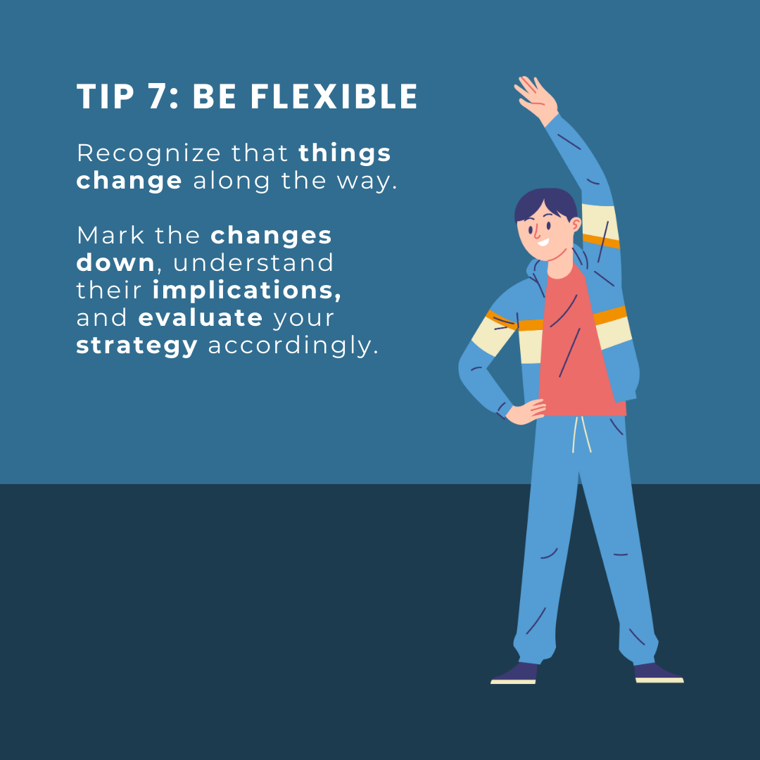 Tip 7: Be flexible. Recognize that things change along the way. Mark the changes down, understand their implications, and evaluate your strategy accordingly.