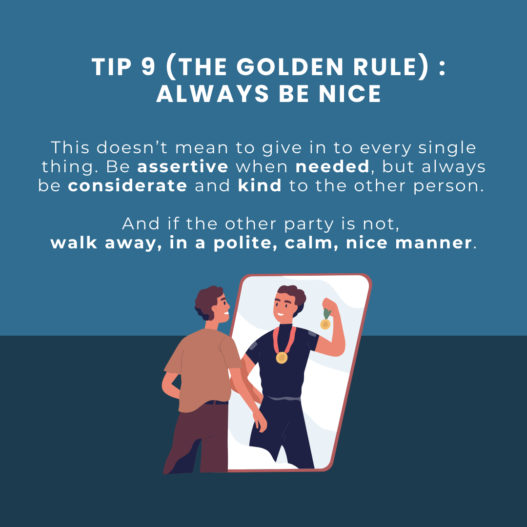 Tip 9 (the golden rule) : always be nice. This doesn’t mean to give in to every single thing. Be assertive when needed, but always be considerate and kind to the other person. And if the other party is not, walk away, in a polite, calm, nice manner.